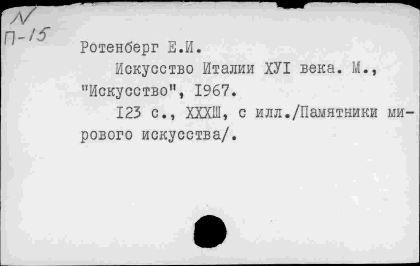 ﻿Ротенберг Е.И.
Искусство Италии ХУ1 века. М., "Искусство”, 1967.
123 с., ХХХШ, с илл./Памятники мирового искусства/.